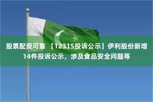 股票配资可靠 【12315投诉公示】伊利股份新增14件投诉公示，涉及食品安全问题等