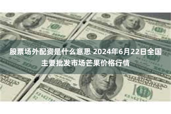 股票场外配资是什么意思 2024年6月22日全国主要批发市场芒果价格行情