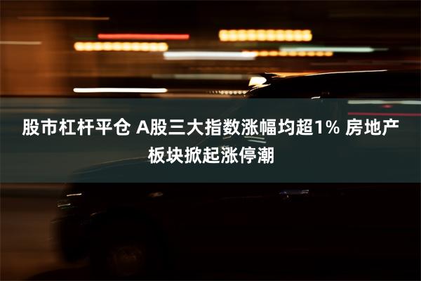 股市杠杆平仓 A股三大指数涨幅均超1% 房地产板块掀起涨停潮