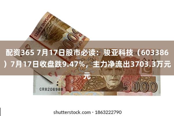 配资365 7月17日股市必读：骏亚科技（603386）7月17日收盘跌9.47%，主力净流出3703.3万元