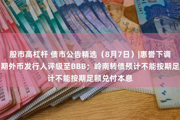 股市高杠杆 债市公告精选（8月7日）|惠誉下调万华化学长期外币发行人评级至BBB；岭南转债预计不能按期足额兑付本息