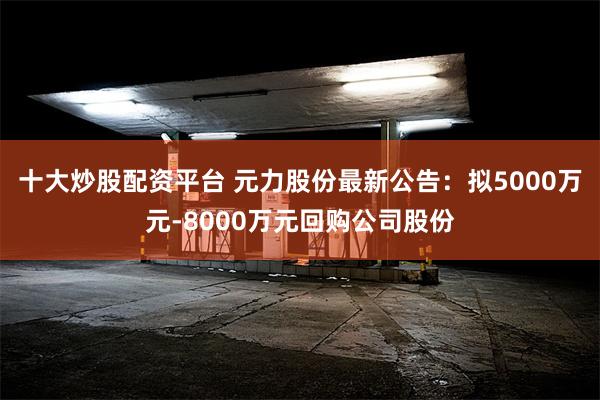 十大炒股配资平台 元力股份最新公告：拟5000万元-8000万元回购公司股份